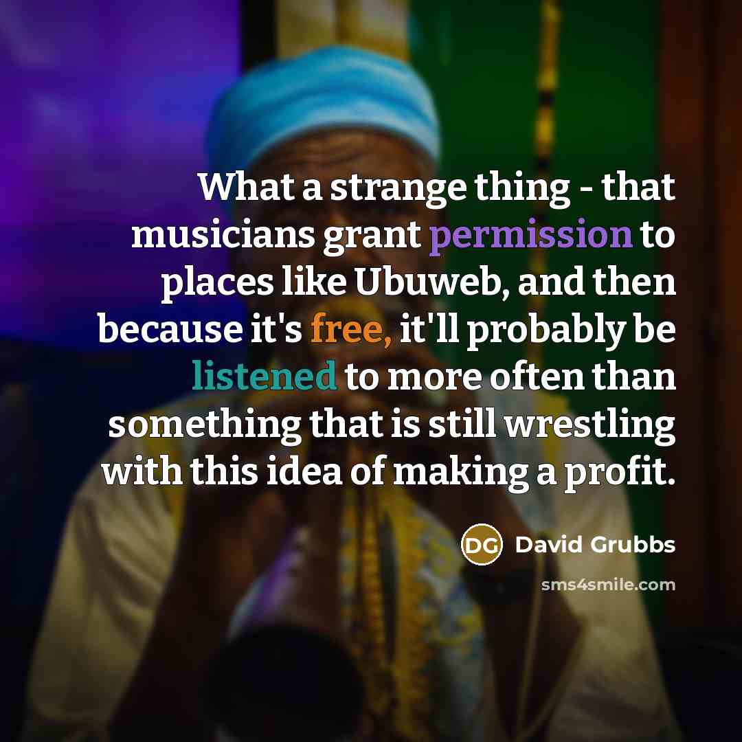 “What a strange thing - that musicians grant permission to places like Ubuweb, and then because it's free, it'll probably be listened to more often than something that is still wrestling with this idea of making a profit.” quote by David Grubbs