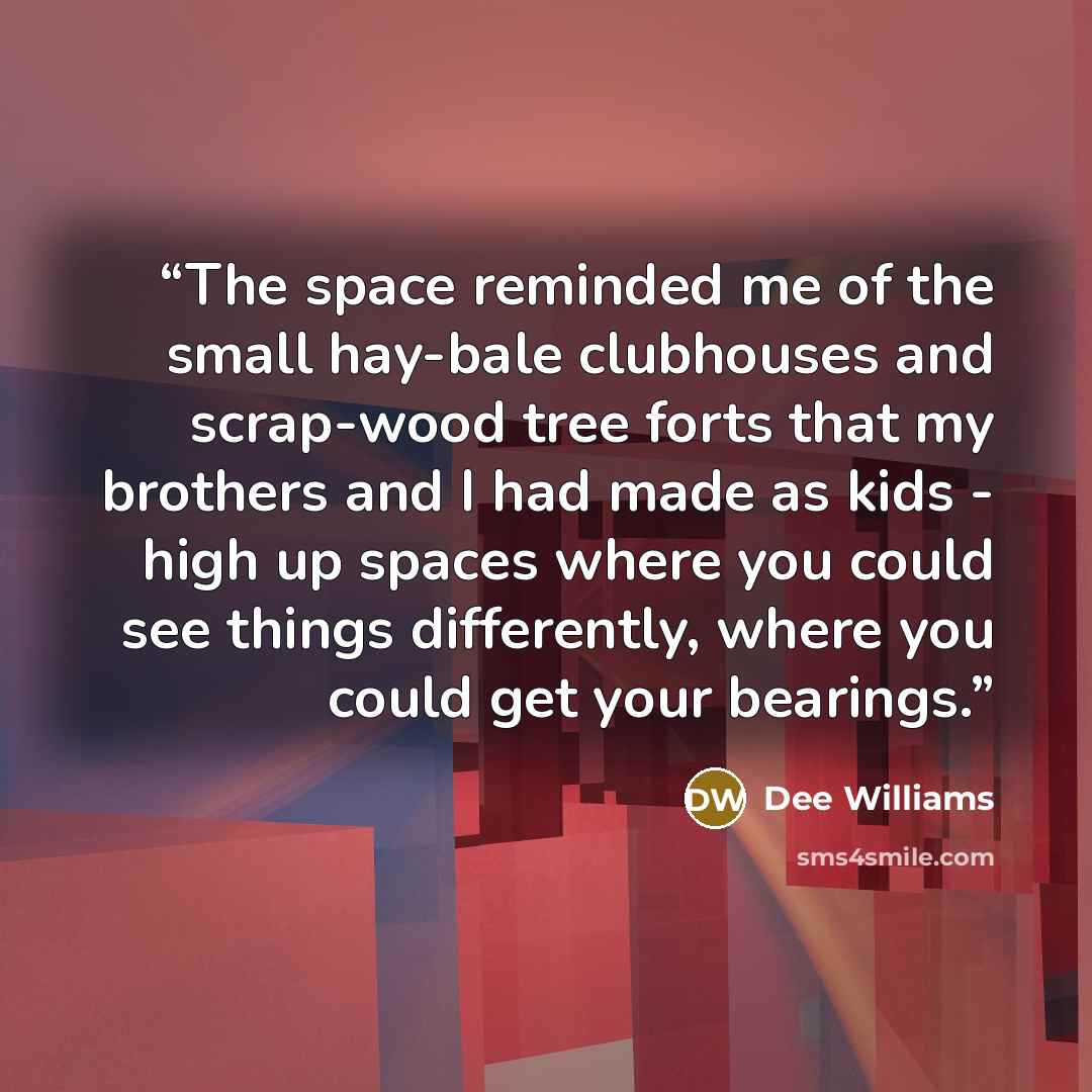 “The space reminded me of the small hay-bale clubhouses and scrap-wood tree forts that my brothers and I had made as kids - high up spaces where you could see things differently, where you could get your bearings.” quote by Dee Williams