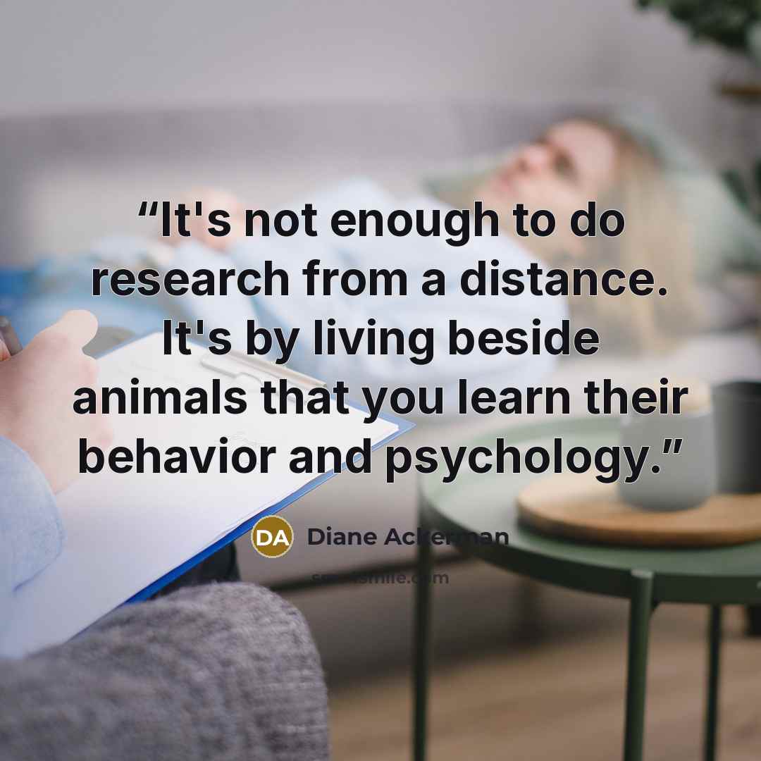 “It's not enough to do research from a distance. It's by living beside animals that you learn their behavior and psychology.” quote by Diane Ackerman