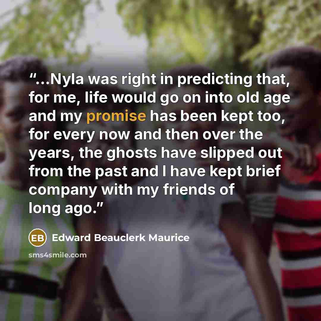 “...Nyla was right in predicting that, for me, life would go on into old age and my promise has been kept too, for every now and then over the years, the ghosts have slipped out from the past and I have kept brief company with my friends of long ago.” quote by Edward Beauclerk Maurice