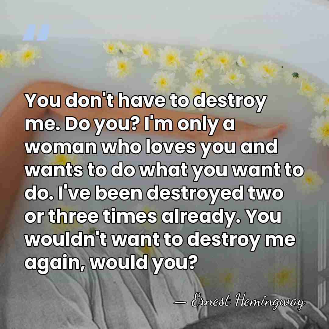 You don't have to destroy me. Do you? I'm only a woman&hellip; - Ernest Hemingway