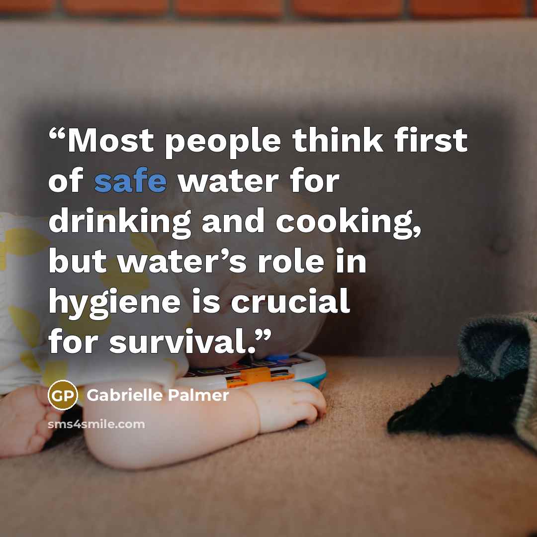 “Most people think first of safe water for drinking and cooking, but water’s role in hygiene is crucial for survival.” quote by Gabrielle Palmer