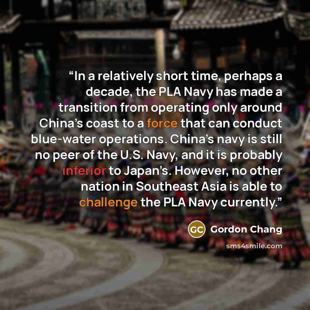 “In a relatively short time, perhaps a decade, the PLA Navy has made a transition from operating only around China’s coast to a force that can conduct blue-water operations. China’s navy is still no peer of the U.S. Navy, and it is probably inferior to Japan’s. However, no other nation in Southeast…” quote by Gordon Chang
