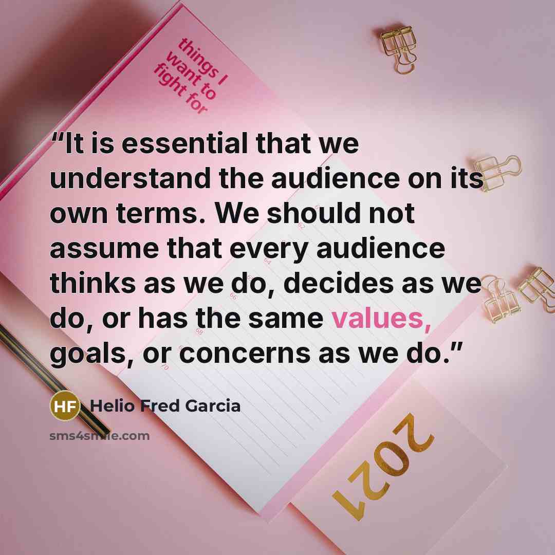 “It is essential that we understand the audience on its own terms. We should not assume that every audience thinks as we do, decides as we do, or has the same values, goals, or concerns as we do.” quote by Helio Fred Garcia