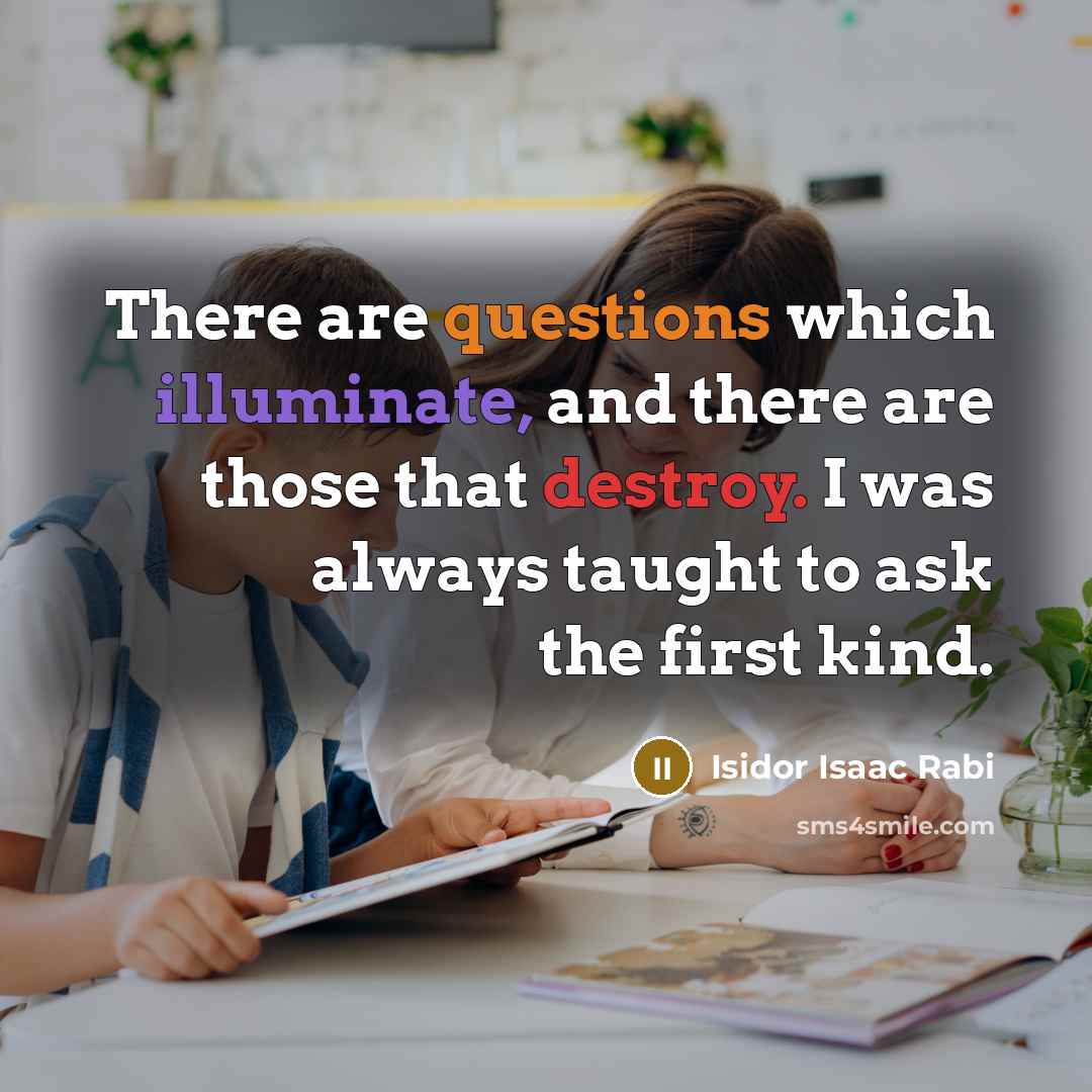 “There are questions which illuminate, and there are those that destroy. I was always taught to ask the first kind.” quote by Isidor Isaac Rabi