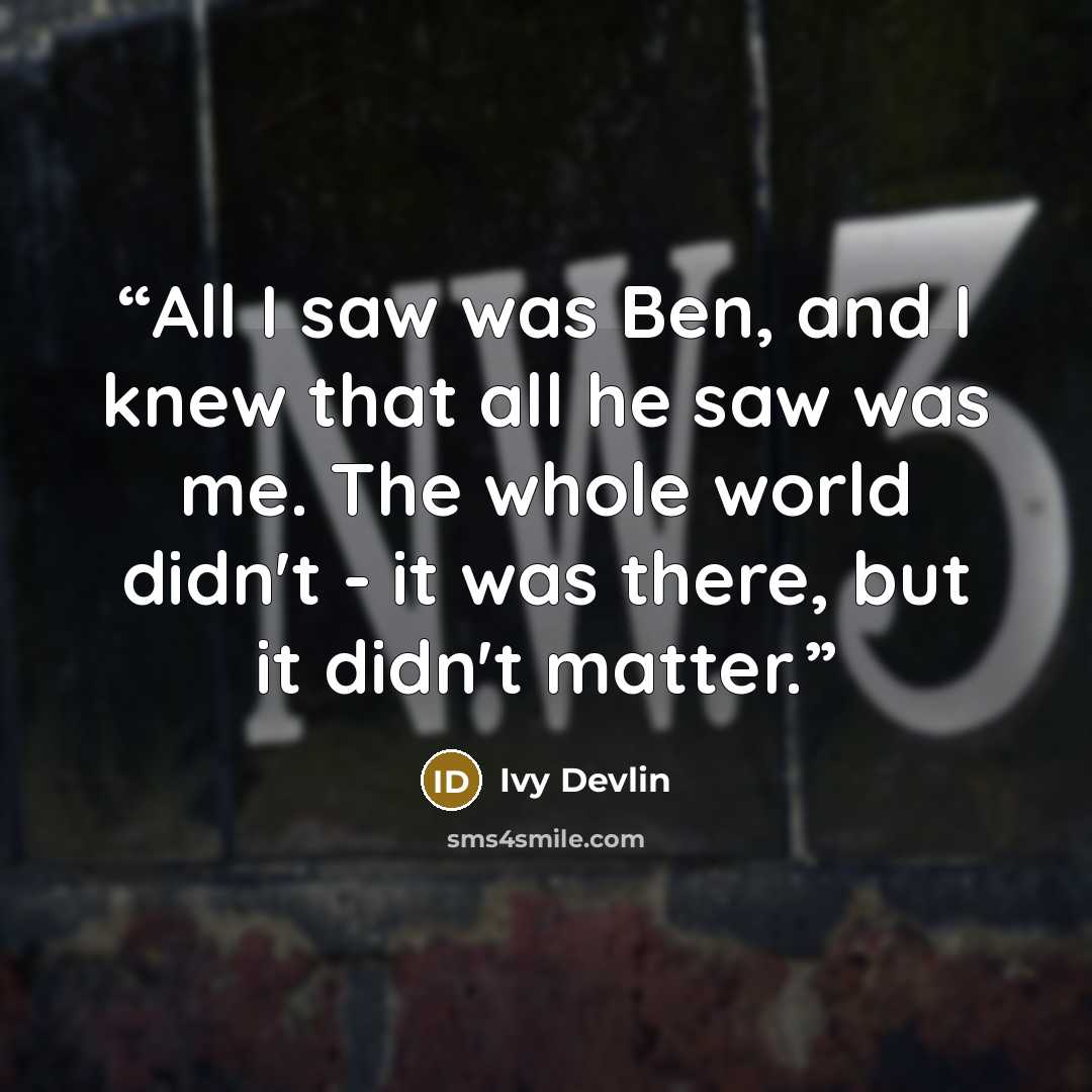 “All I saw was Ben, and I knew that all he saw was me. The whole world didn't - it was there, but it didn't matter.” quote by Ivy Devlin