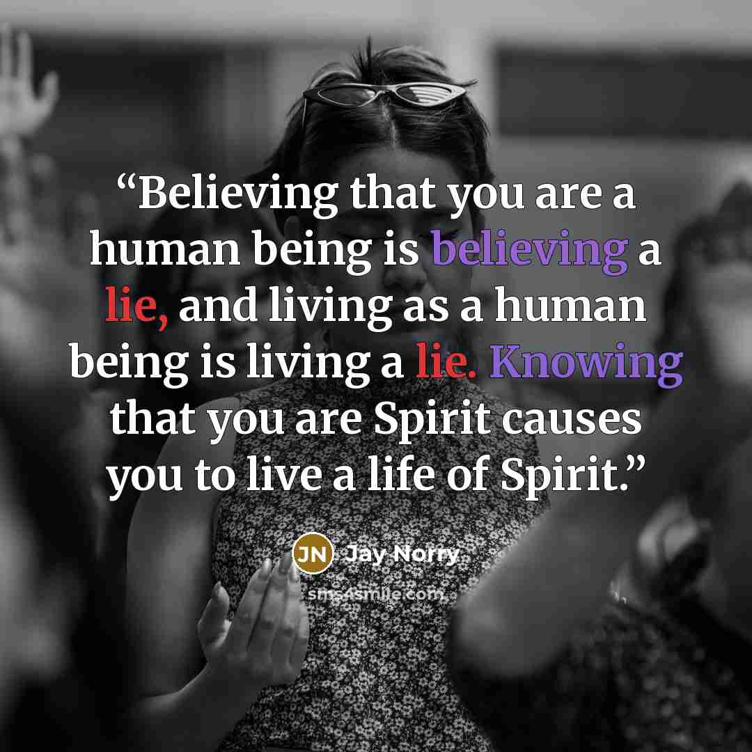 “Believing that you are a human being is believing a lie, and living as a human being is living a lie. Knowing that you are Spirit causes you to live a life of Spirit.” quote by Jay Norry