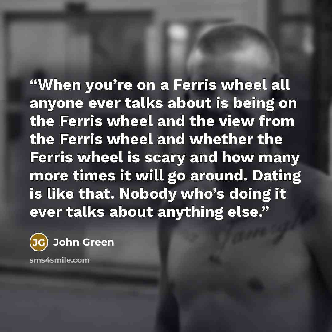 “When you’re on a Ferris wheel all anyone ever talks about is being on the Ferris wheel and the view from the Ferris wheel and whether the Ferris wheel is scary and how many more times it will go around. Dating is like that. Nobody who’s doing it ever talks about anything else.” quote by John Green