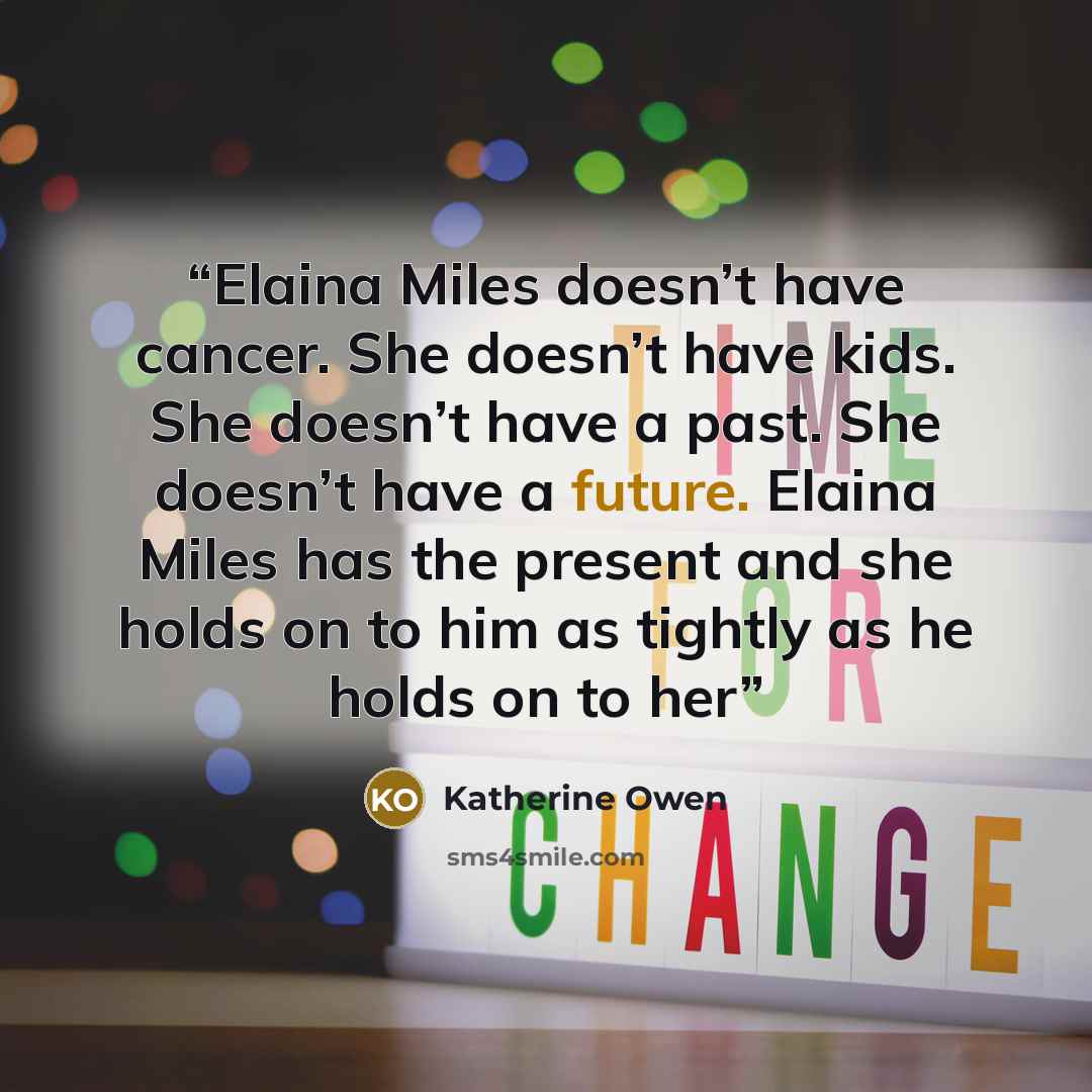 “Elaina Miles doesn’t have cancer. She doesn’t have kids. She doesn’t have a past. She doesn’t have a future. Elaina Miles has the present and she holds on to him as tightly as he holds on to her” quote by Katherine Owen