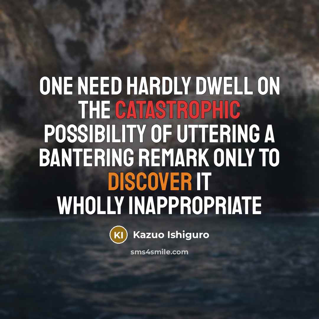 “One need hardly dwell on the catastrophic possibility of uttering a bantering remark only to discover it wholly inappropriate” quote by Kazuo Ishiguro