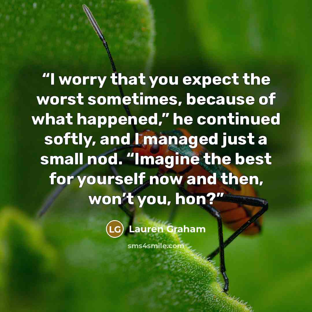 “I worry that you expect the worst sometimes, because of what happened,” he continued softly, and I managed just a small nod. “Imagine the best for yourself now and then, won’t you, hon?” quote by Lauren Graham