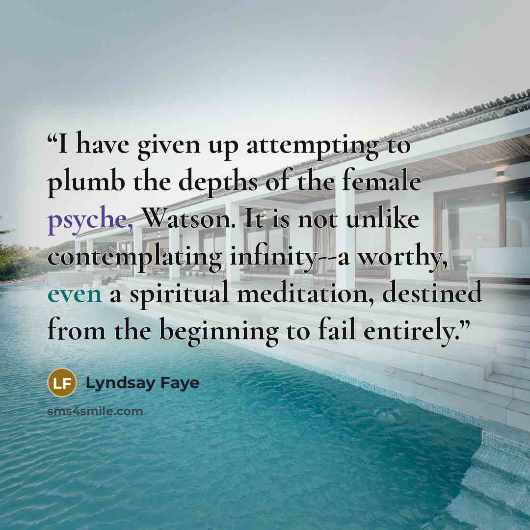 “I have given up attempting to plumb the depths of the female psyche, Watson. It is not unlike contemplating infinity--a worthy, even a spiritual meditation, destined from the beginning to fail entirely.” quote by Lyndsay Faye