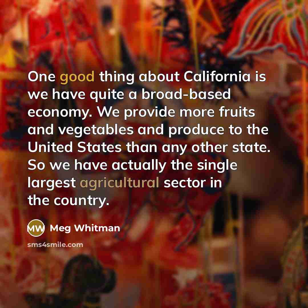 “One good thing about California is we have quite a broad-based economy. We provide more fruits and vegetables and produce to the United States than any other state. So we have actually the single largest agricultural sector in the country.” quote by Meg Whitman