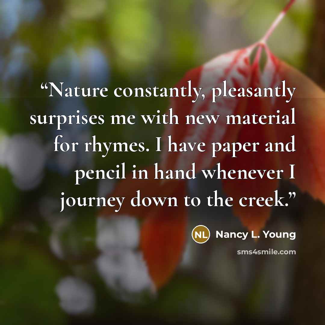 “Nature constantly, pleasantly surprises me with new material for rhymes. I have paper and pencil in hand whenever I journey down to the creek.” quote by Nancy L. Young