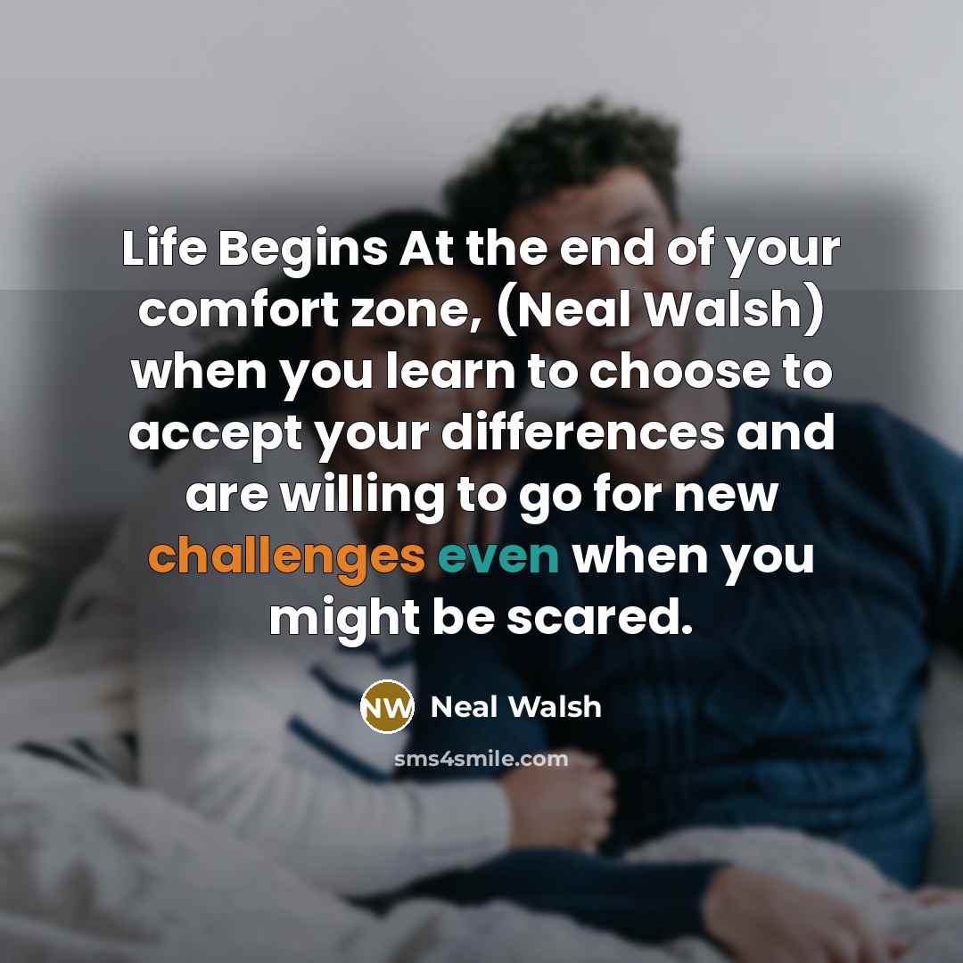 “Life Begins At the end of your comfort zone, (Neal Walsh) when you learn to choose to accept your differences and are willing to go for new challenges even when you might be scared.” quote by Neal Walsh