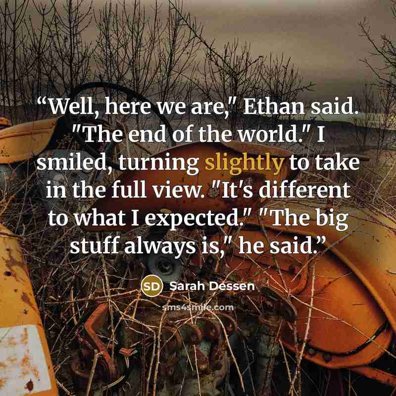 “Well, here we are," Ethan said. "The end of the world." I smiled, turning slightly to take in the full view. "It's different to what I expected." "The big stuff always is," he said.” quote by Sarah Dessen