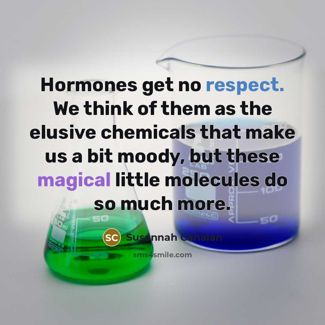 “Hormones get no respect. We think of them as the elusive chemicals that make us a bit moody, but these magical little molecules do so much more.” quote by Susannah Cahalan