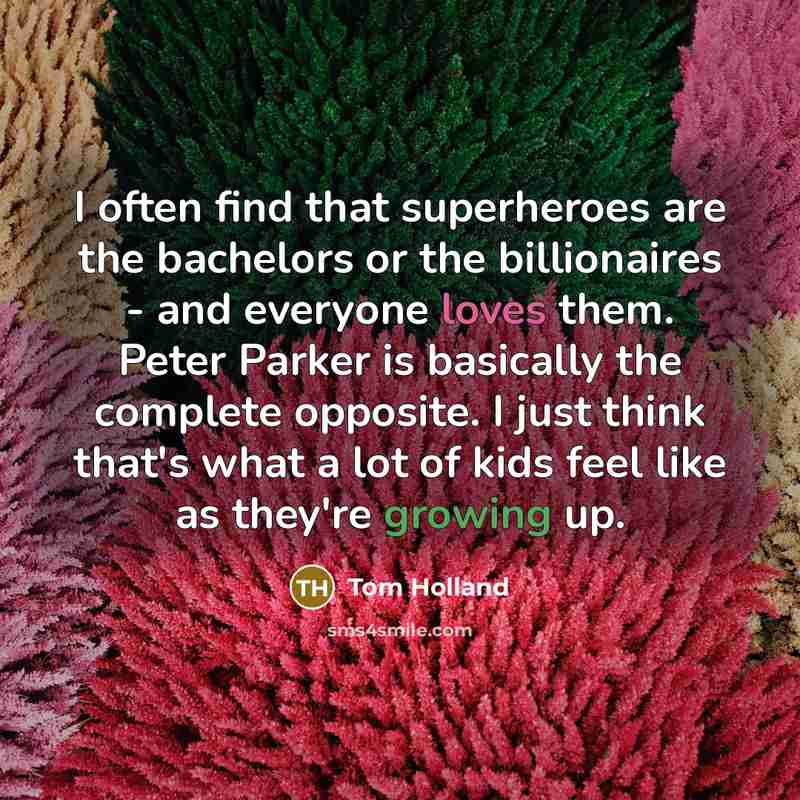“I often find that superheroes are the bachelors or the billionaires - and everyone loves them. Peter Parker is basically the complete opposite. I just think that's what a lot of kids feel like as they're growing up.” quote by Tom Holland