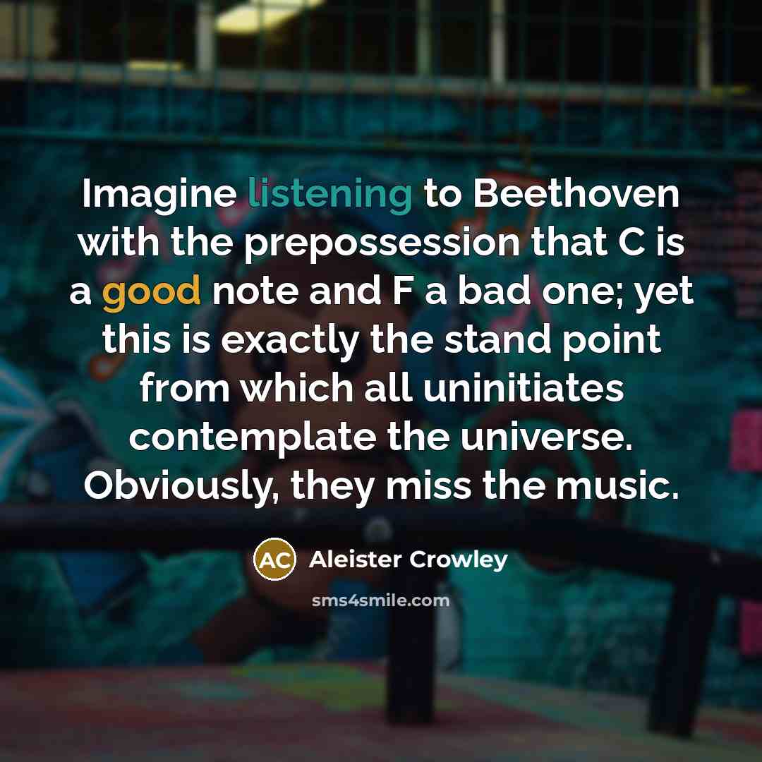 “Imagine listening to Beethoven with the prepossession that C is a good note and F a bad one; yet this is exactly the stand point from which all uninitiates contemplate the universe. Obviously, they miss the music.” quote by Aleister Crowley
