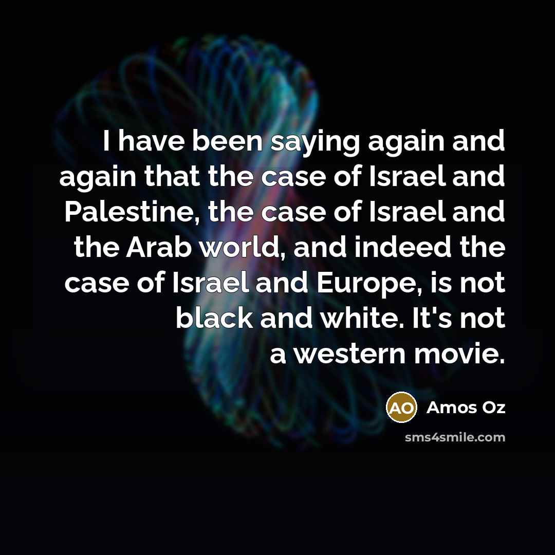 “I have been saying again and again that the case of Israel and Palestine, the case of Israel and the Arab world, and indeed the case of Israel and Europe, is not black and white. It's not a western movie.” quote by Amos Oz