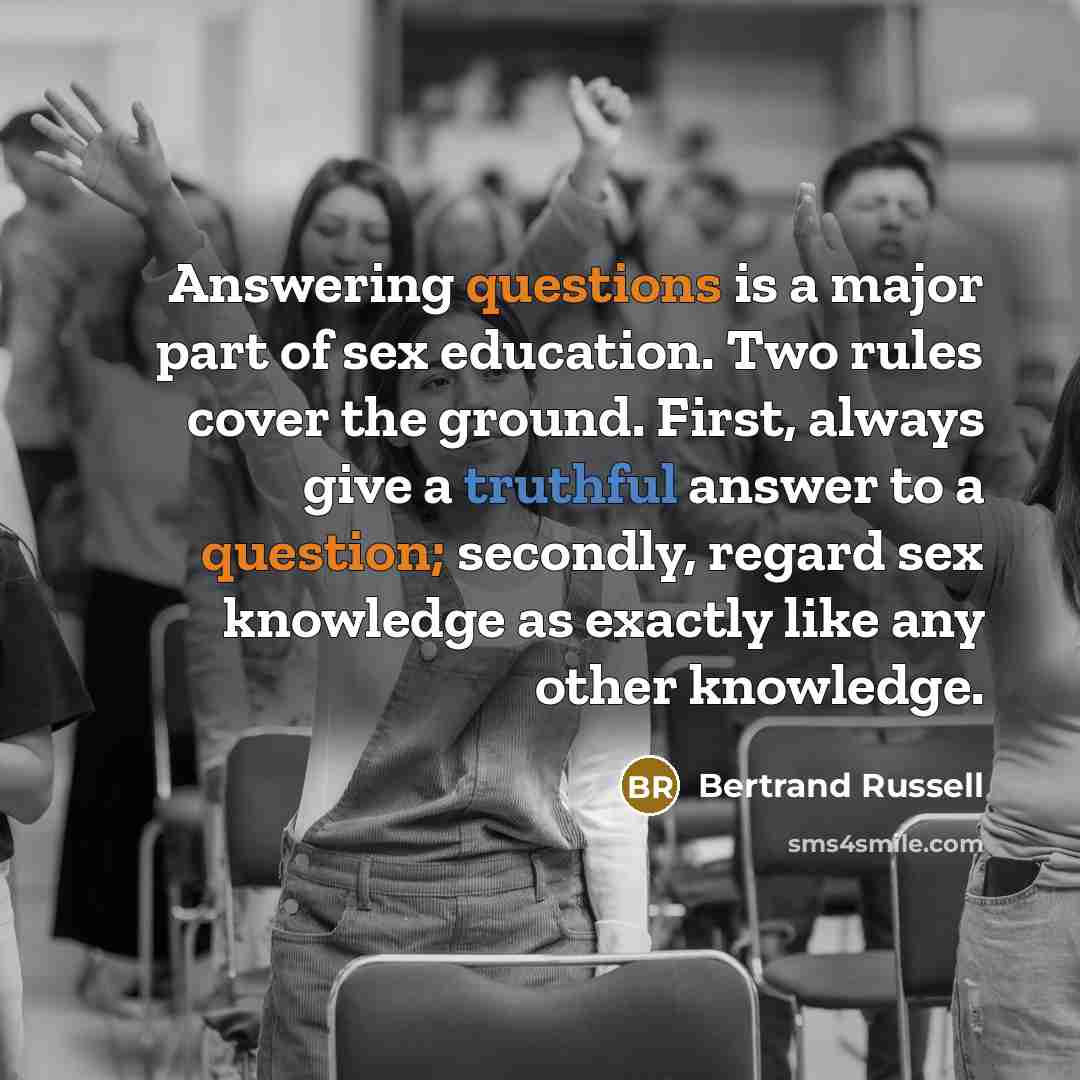 “Answering questions is a major part of sex education. Two rules cover the ground. First, always give a truthful answer to a question; secondly, regard sex knowledge as exactly like any other knowledge.” quote by Bertrand Russell