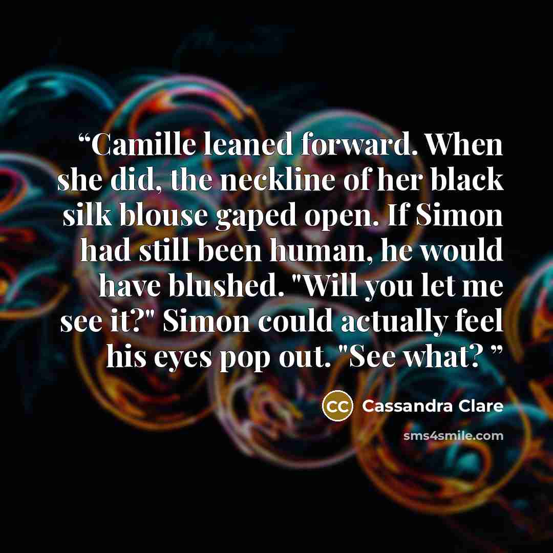 “Camille leaned forward. When she did, the neckline of her black silk blouse gaped open. If Simon had still been human, he would have blushed. "Will you let me see it?" Simon could actually feel his eyes pop out. "See what?” quote by Cassandra Clare