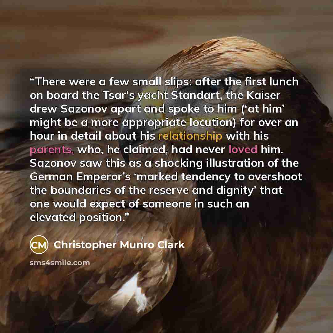“There were a few small slips: after the first lunch on board the Tsar’s yacht Standart, the Kaiser drew Sazonov apart and spoke to him (‘at him’ might be a more appropriate locution) for over an hour in detail about his relationship with his parents, who, he claimed, had never loved him. Sazonov…” quote by Christopher Munro Clark
