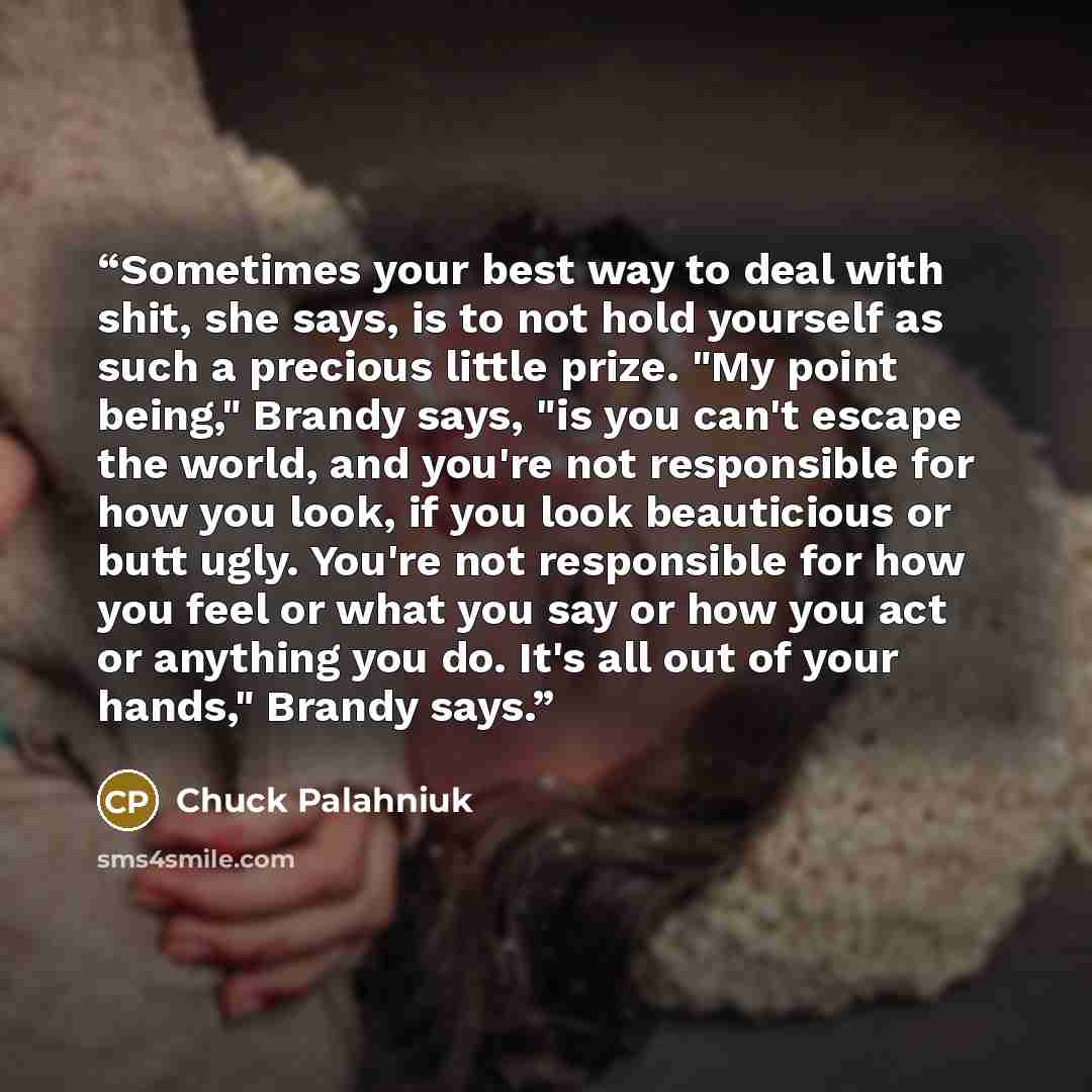 “Sometimes your best way to deal with shit, she says, is to not hold yourself as such a precious little prize. "My point being," Brandy says, "is you can't escape the world, and you're not responsible for how you look, if you look beauticious or butt ugly. You're not responsible for how you feel or…” quote by Chuck Palahniuk