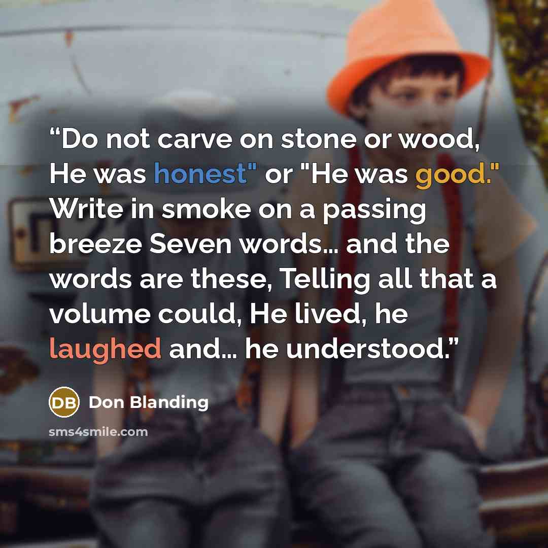 “Do not carve on stone or wood, He was honest" or "He was good." Write in smoke on a passing breeze Seven words… and the words are these, Telling all that a volume could, He lived, he laughed and… he understood.” quote by Don Blanding