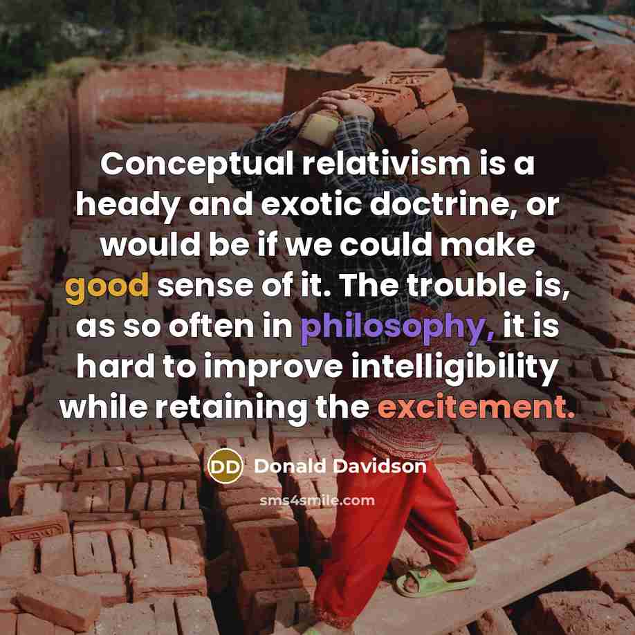“Conceptual relativism is a heady and exotic doctrine, or would be if we could make good sense of it. The trouble is, as so often in philosophy, it is hard to improve intelligibility while retaining the excitement.” quote by Donald Davidson