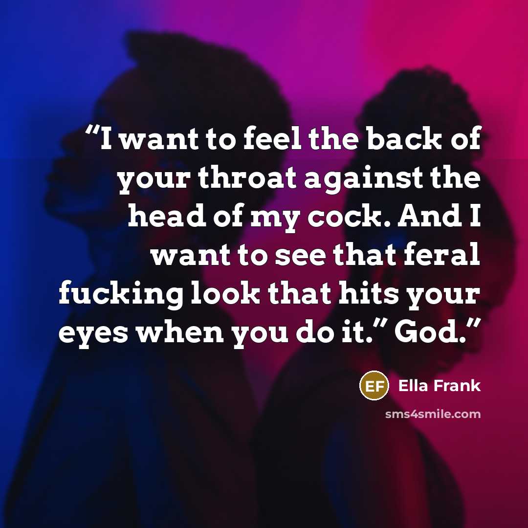 “I want to feel the back of your throat against the head of my cock. And I want to see that feral fucking look that hits your eyes when you do it.” God.” quote by Ella Frank