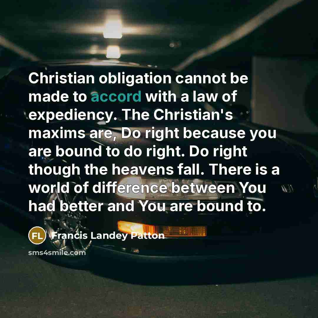 “Christian obligation cannot be made to accord with a law of expediency. The Christian's maxims are, Do right because you are bound to do right. Do right though the heavens fall. There is a world of difference between You had better and You are bound to.” quote by Francis Landey Patton