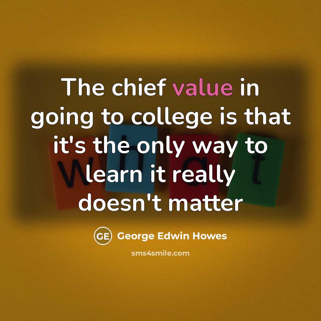 “The chief value in going to college is that it's the only way to learn it really doesn't matter” quote by George Edwin Howes