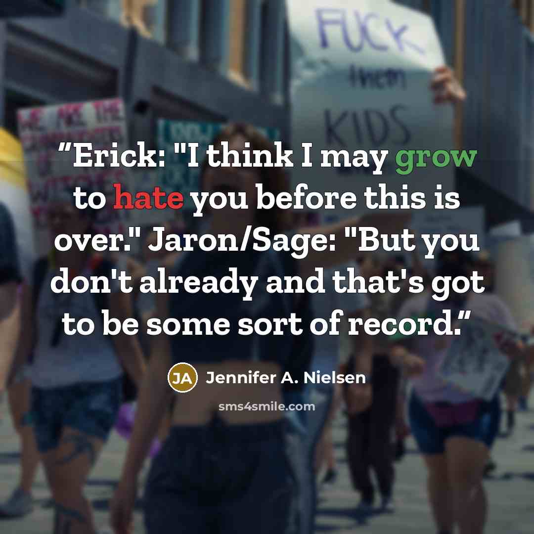 “Erick: "I think I may grow to hate you before this is over." Jaron/Sage: "But you don't already and that's got to be some sort of record.” quote by Jennifer A. Nielsen