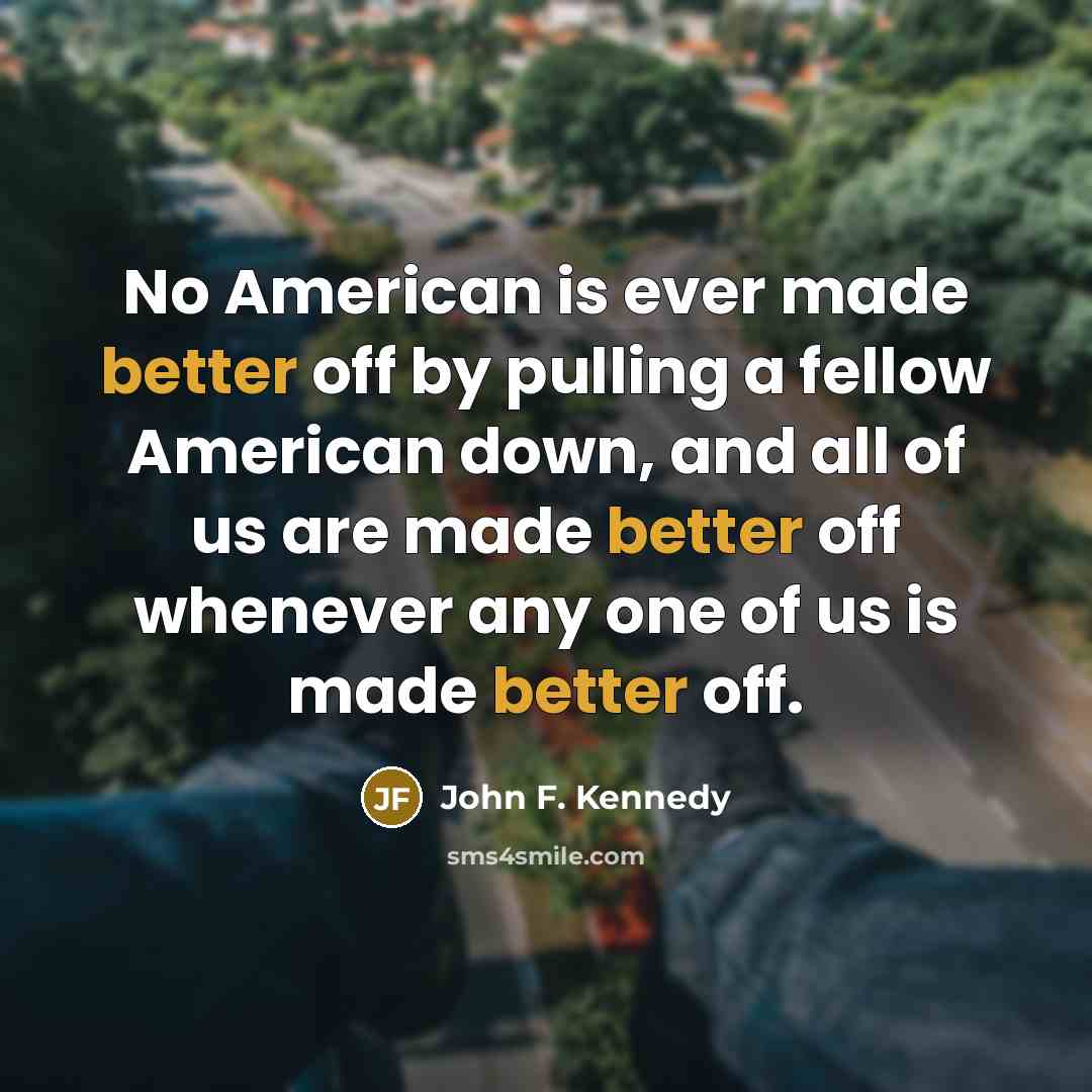 “No American is ever made better off by pulling a fellow American down, and all of us are made better off whenever any one of us is made better off.” quote by John F. Kennedy