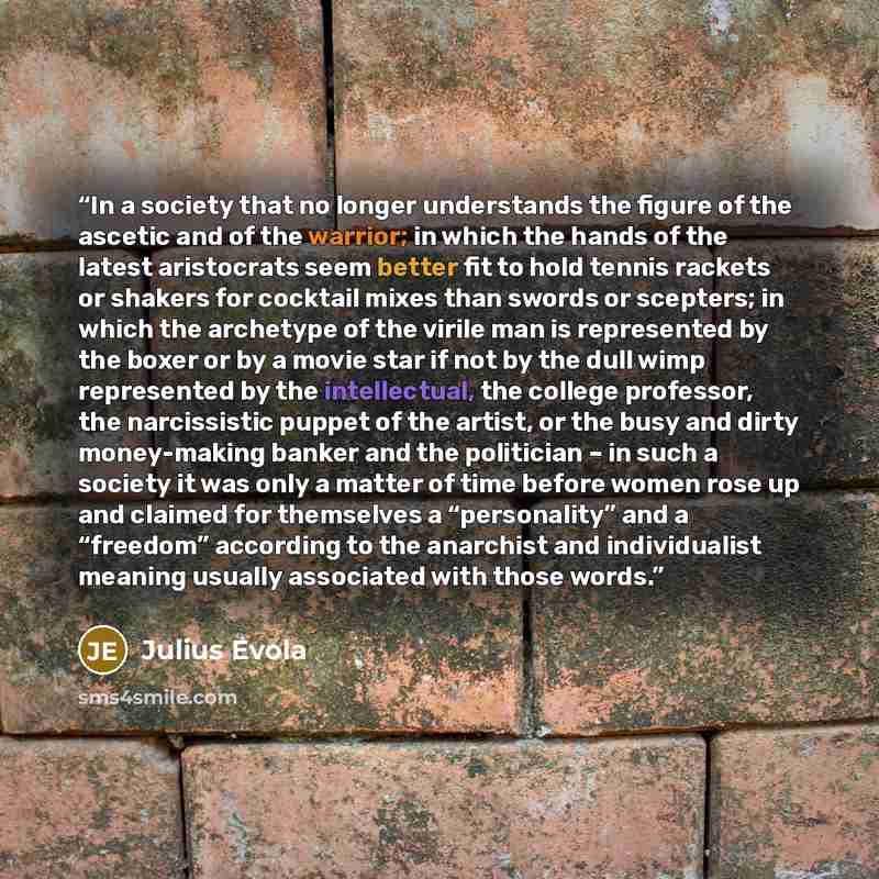 “In a society that no longer understands the figure of the ascetic and of the warrior; in which the hands of the latest aristocrats seem better fit to hold tennis rackets or shakers for cocktail mixes than swords or scepters; in which the archetype of the virile man is represented by the boxer or…” quote by Julius Evola