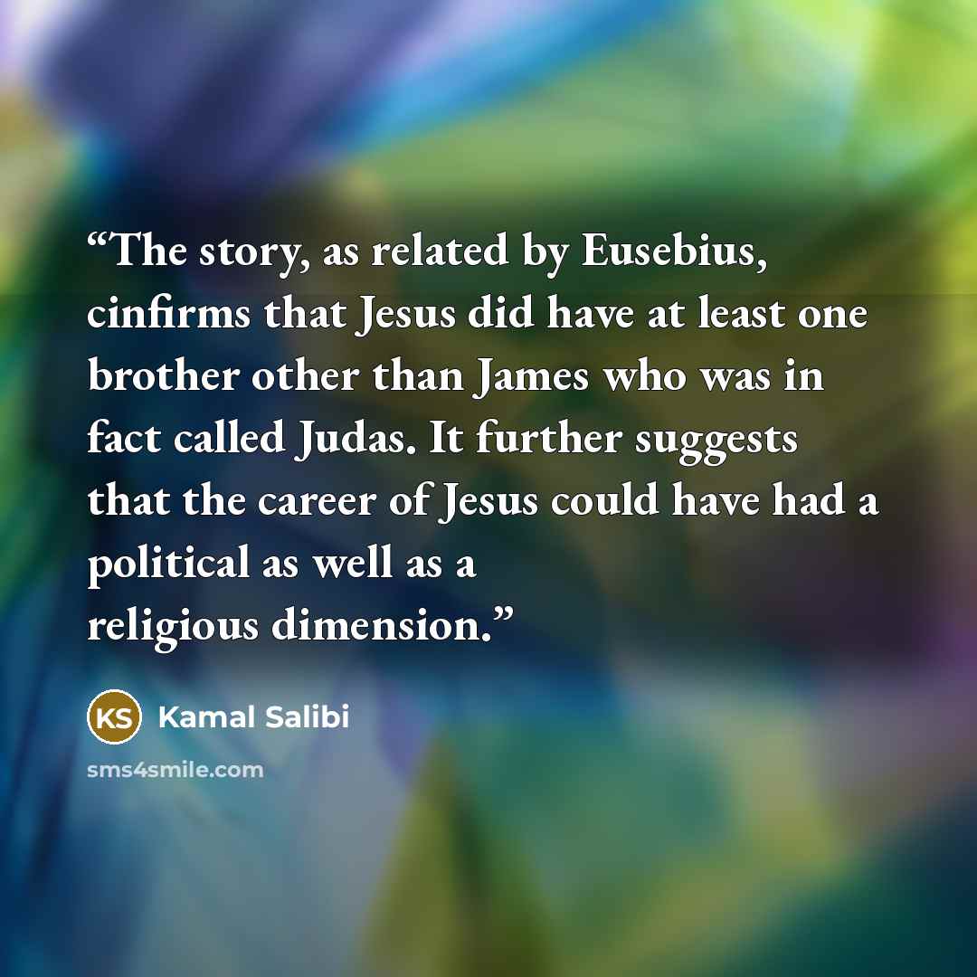 “The story, as related by Eusebius, cinfirms that Jesus did have at least one brother other than James who was in fact called Judas. It further suggests that the career of Jesus could have had a political as well as a religious dimension.” quote by Kamal Salibi