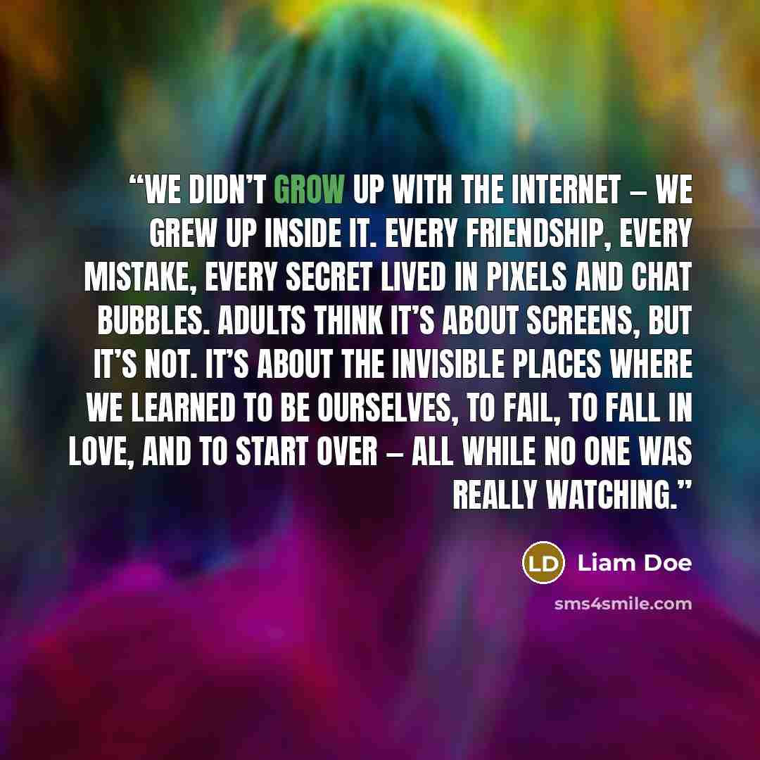 “We didn’t grow up with the internet — we grew up inside it. Every friendship, every mistake, every secret lived in pixels and chat bubbles. Adults think it’s about screens, but it’s not. It’s about the invisible places where we learned to be ourselves, to fail, to fall in love, and to start over…” quote by Liam Doe