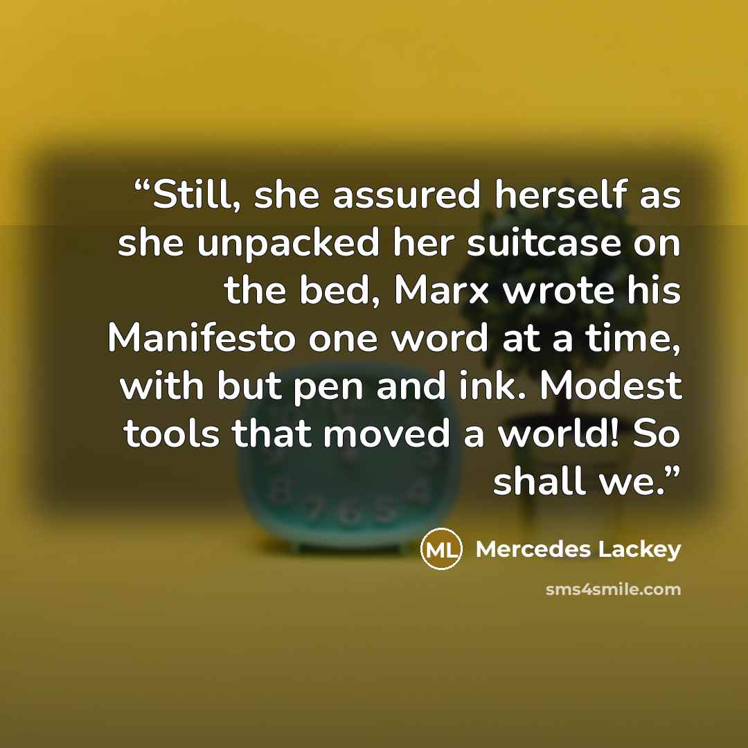 “Still, she assured herself as she unpacked her suitcase on the bed, Marx wrote his Manifesto one word at a time, with but pen and ink. Modest tools that moved a world! So shall we.” quote by Mercedes Lackey