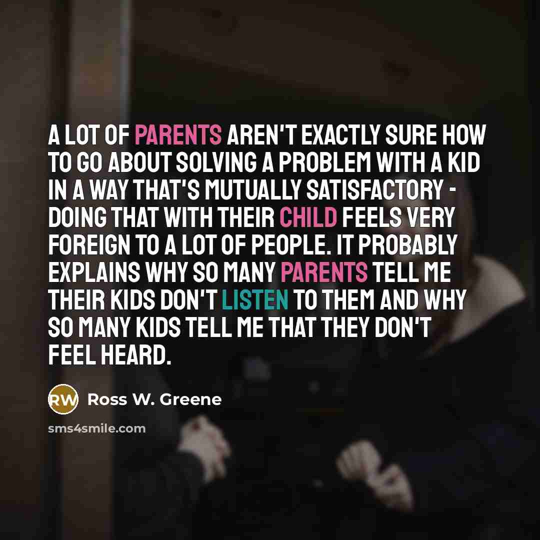 “A lot of parents aren't exactly sure how to go about solving a problem with a kid in a way that's mutually satisfactory - doing that with their child feels very foreign to a lot of people. It probably explains why so many parents tell me their kids don't listen to them and why so many kids tell me…” quote by Ross W. Greene