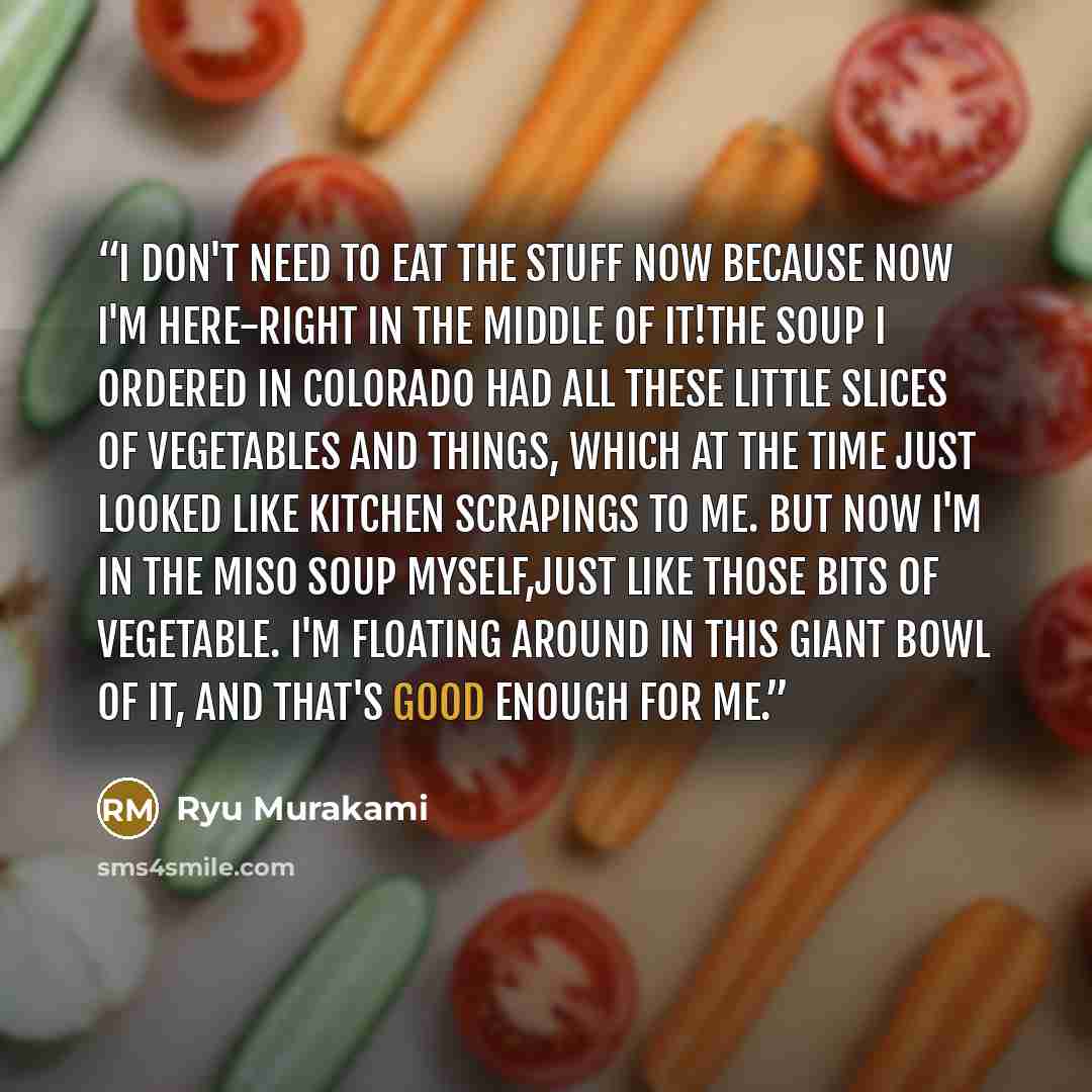 “I don't need to eat the stuff now because now I'm here-right in the middle of it!The soup I ordered in Colorado had all these little slices of vegetables and things, which at the time just looked like kitchen scrapings to me. But now I'm in the miso soup myself,just like those bits of vegetable…” quote by Ryu Murakami