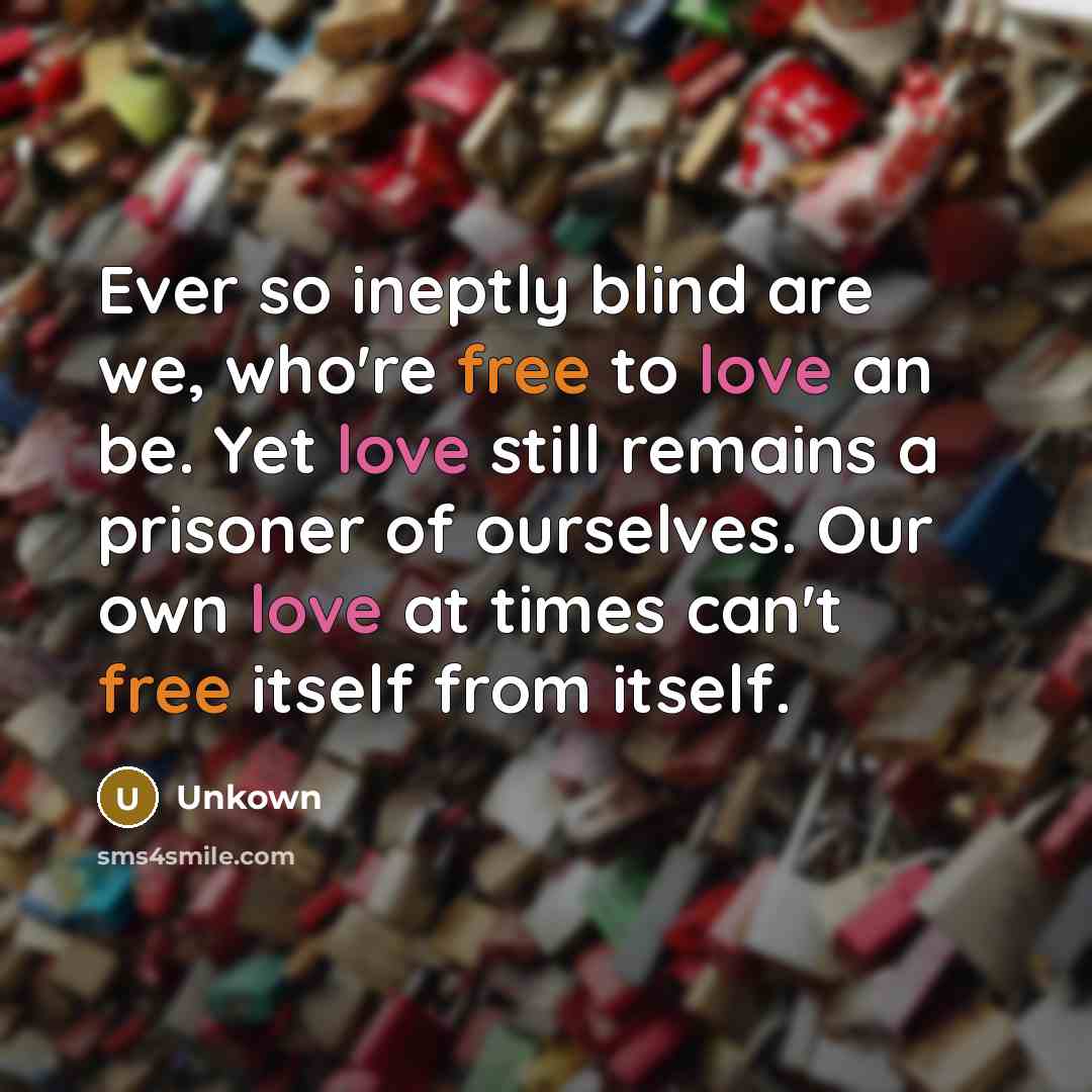 “Ever so ineptly blind are we, who're free to love an be. Yet love still remains a prisoner of ourselves. Our own love at times can't free itself from itself.” quote by Unkown