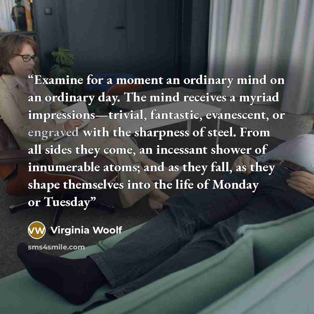 “Examine for a moment an ordinary mind on an ordinary day. The mind receives a myriad impressions—trivial, fantastic, evanescent, or engraved with the sharpness of steel. From all sides they come, an incessant shower of innumerable atoms; and as they fall, as they shape themselves into the life of…” quote by Virginia Woolf