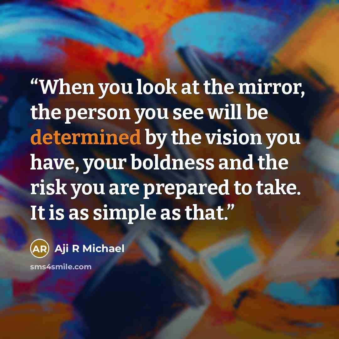 “When you look at the mirror, the person you see will be determined by the vision you have, your boldness and the risk you are prepared to take. It is as simple as that.” quote by Aji R Michael