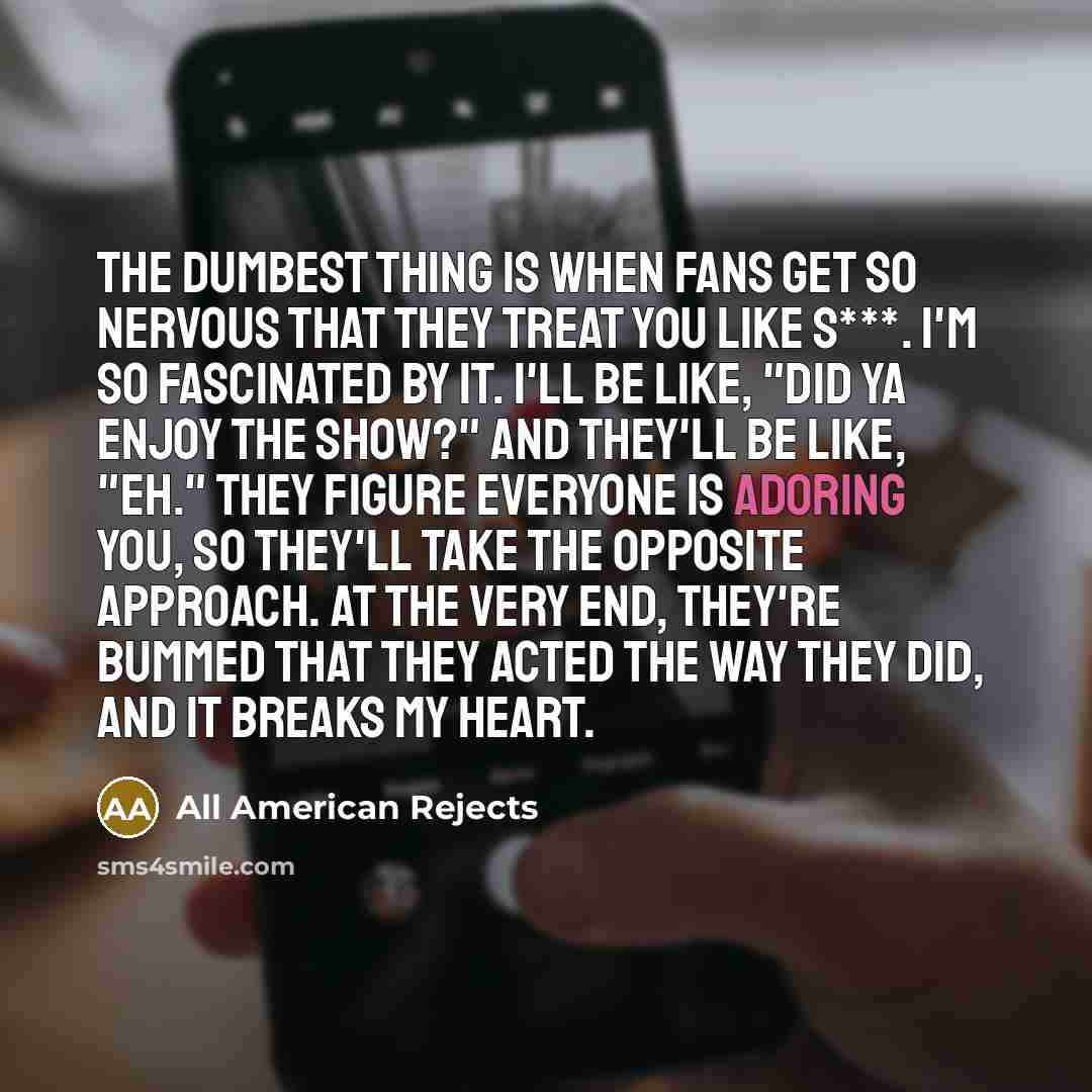 “The dumbest thing is when fans get so nervous that they treat you like s***. I'm so fascinated by it. I'll be like, "Did ya enjoy the show?" and they'll be like, "Eh." They figure everyone is adoring you, so they'll take the opposite approach. At the very end, they're bummed that they acted the…” quote by All American Rejects
