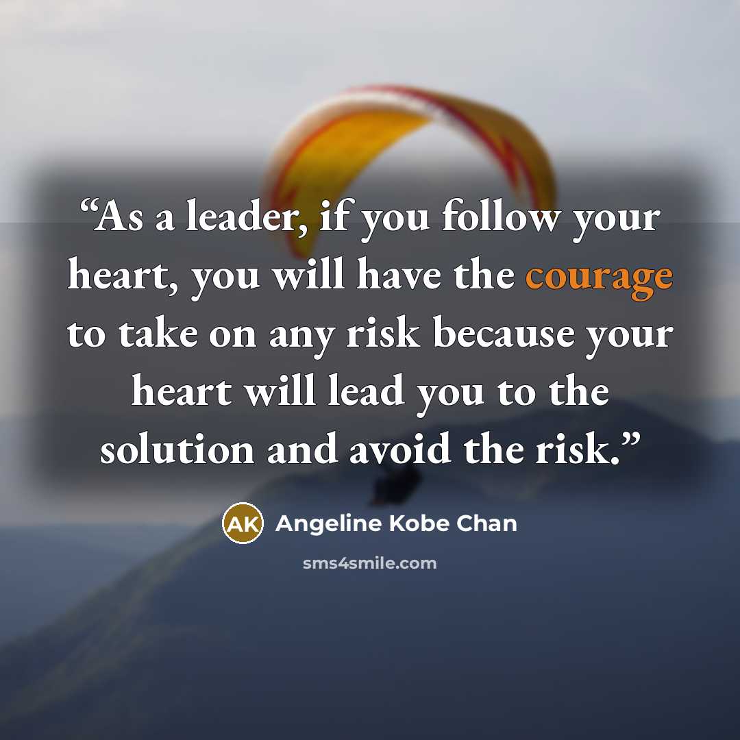 “As a leader, if you follow your heart, you will have the courage to take on any risk because your heart will lead you to the solution and avoid the risk.” quote by Angeline Kobe Chan