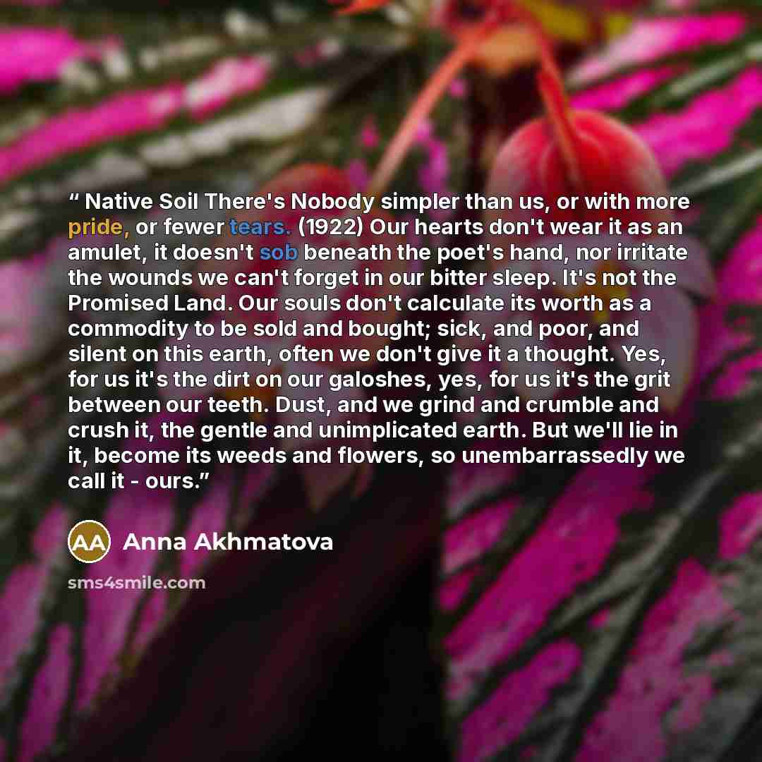 “Native Soil There's Nobody simpler than us, or with more pride, or fewer tears. (1922) Our hearts don't wear it as an amulet, it doesn't sob beneath the poet's hand, nor irritate the wounds we can't forget in our bitter sleep. It's not the Promised Land. Our souls don't calculate its worth as a…” quote by Anna Akhmatova