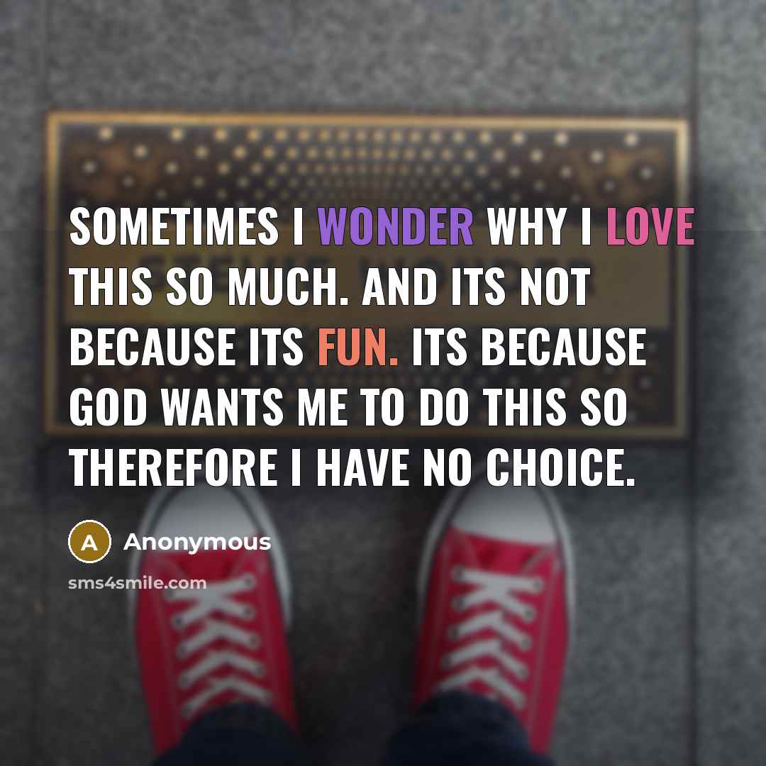 “Sometimes I wonder why I love this so much. And its not because its fun. Its because God wants me to do this so therefore I have no choice.” quote by Anonymous