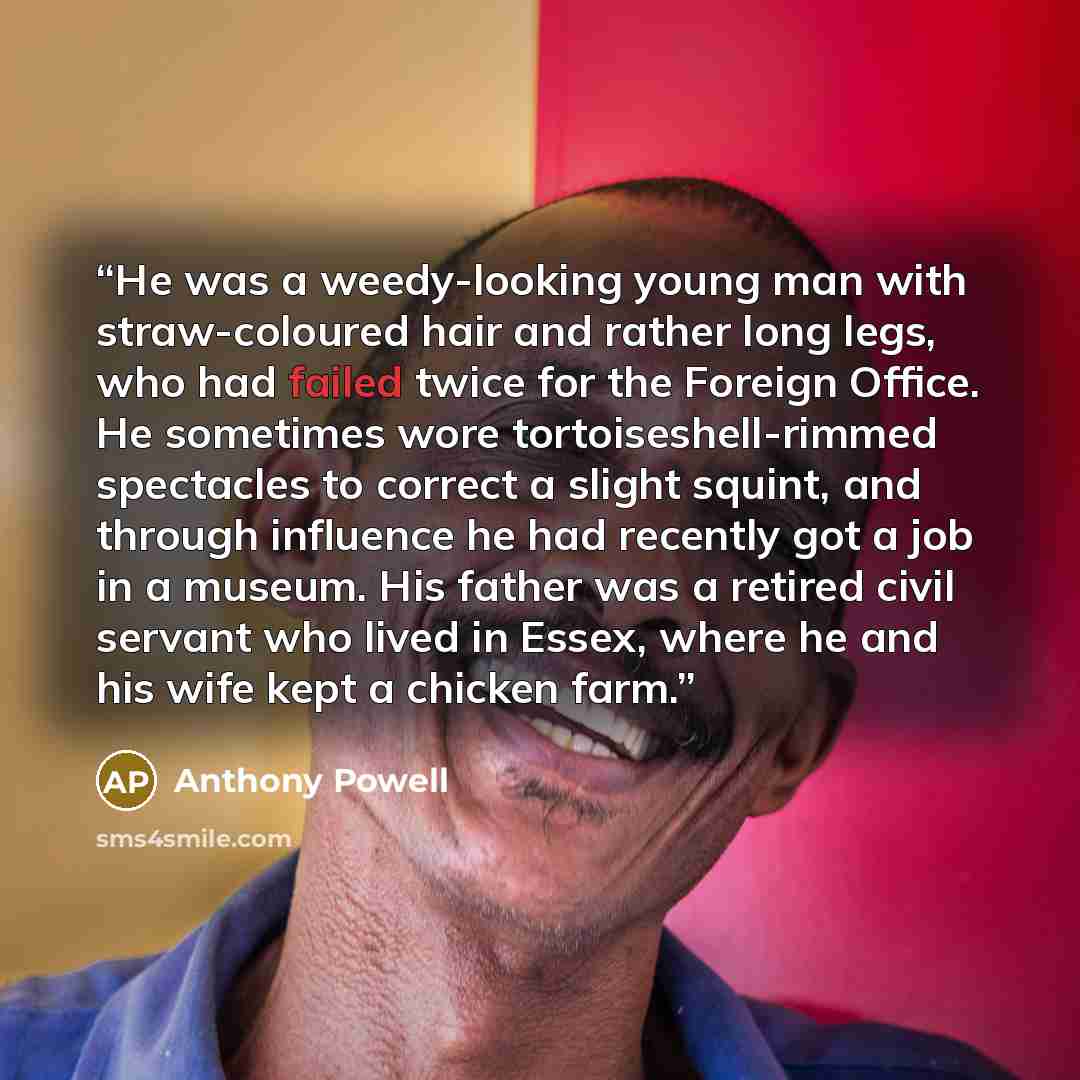 “He was a weedy-looking young man with straw-coloured hair and rather long legs, who had failed twice for the Foreign Office. He sometimes wore tortoiseshell-rimmed spectacles to correct a slight squint, and through influence he had recently got a job in a museum. His father was a retired civil…” quote by Anthony Powell