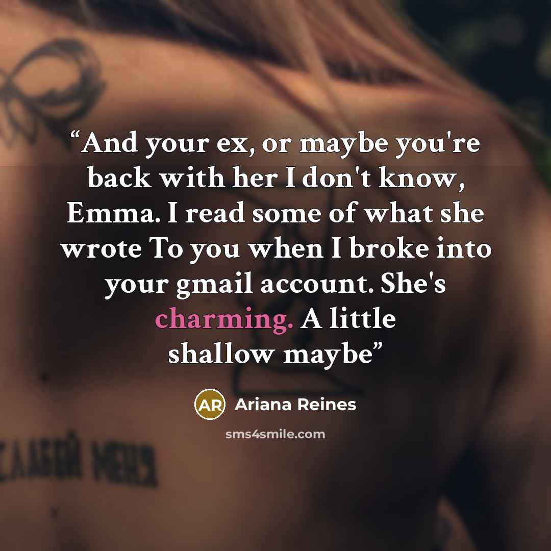 “And your ex, or maybe you're back with her I don't know, Emma. I read some of what she wrote To you when I broke into your gmail account. She's charming. A little shallow maybe” quote by Ariana Reines